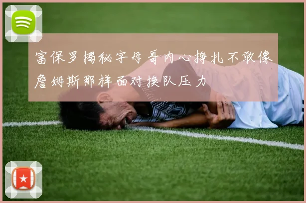 富保罗揭秘字母哥内心挣扎不敢像詹姆斯那样面对换队压力