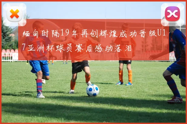 缅甸时隔19年再创辉煌成功晋级U17亚洲杯球员赛后感动落泪