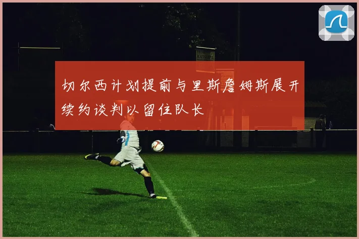 切尔西计划提前与里斯詹姆斯展开续约谈判以留住队长