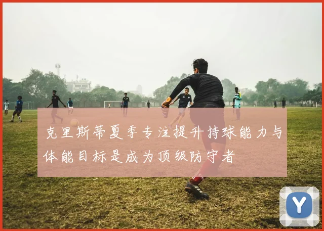克里斯蒂夏季专注提升持球能力与体能目标是成为顶级防守者