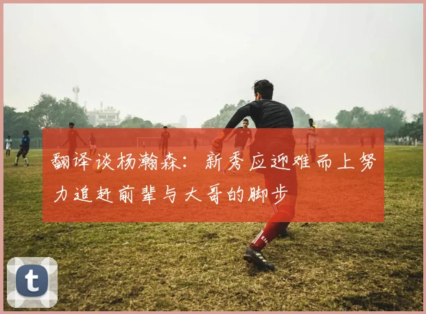 翻译谈杨瀚森：新秀应迎难而上努力追赶前辈与大哥的脚步