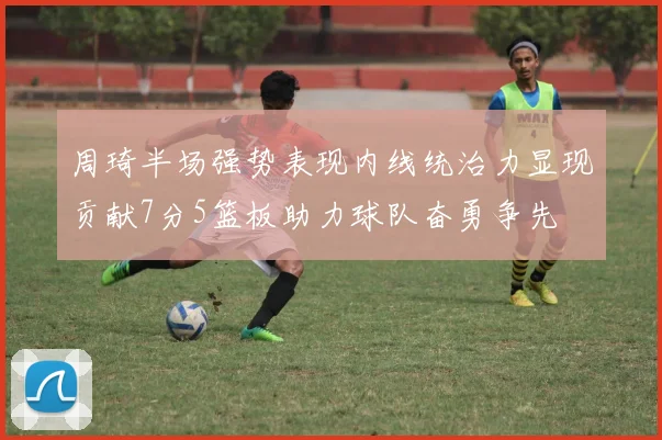 周琦半场强势表现内线统治力显现贡献7分5篮板助力球队奋勇争先