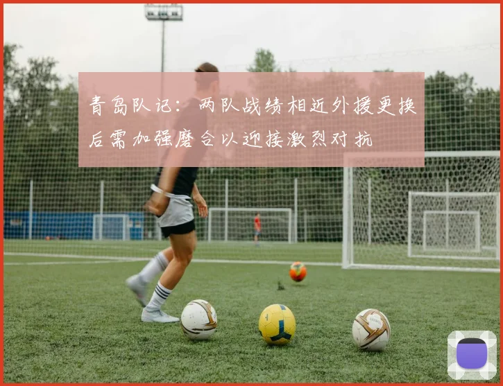青岛队记：两队战绩相近外援更换后需加强磨合以迎接激烈对抗