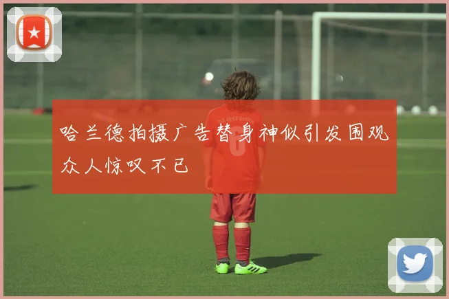 哈兰德拍摄广告替身神似引发围观众人惊叹不已