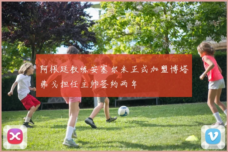 阿根廷教练安塞尔米正式加盟博塔弗戈担任主帅签约两年