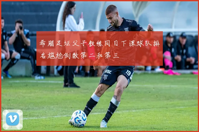 希腊足坛父子教练同日下课球队排名尴尬倒数第二和第三