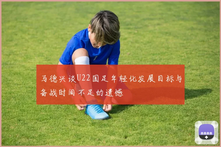 马德兴谈U22国足年轻化发展目标与备战时间不足的遗憾