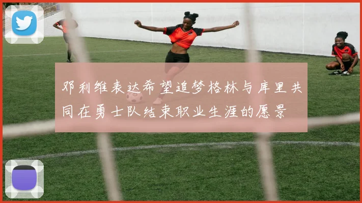邓利维表达希望追梦格林与库里共同在勇士队结束职业生涯的愿景