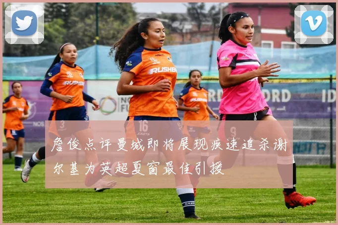 詹俊点评曼城即将展现疾速追杀谢尔基为英超夏窗最佳引援