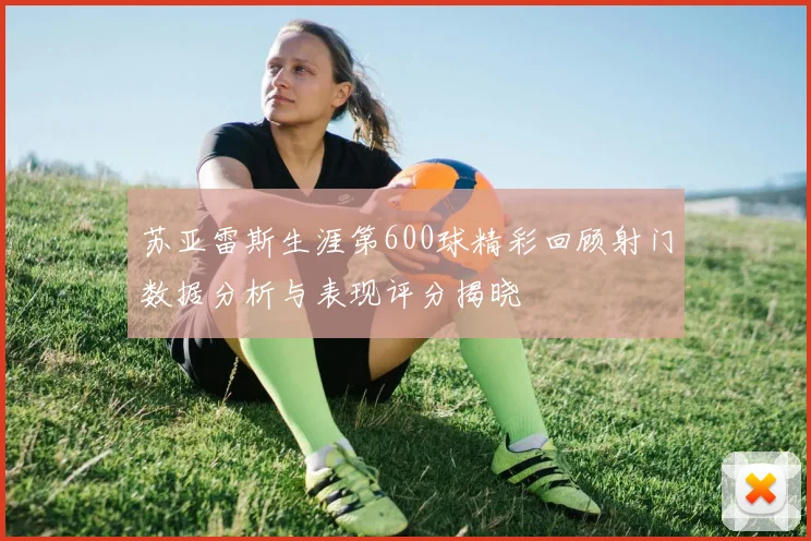 苏亚雷斯生涯第600球精彩回顾射门数据分析与表现评分揭晓