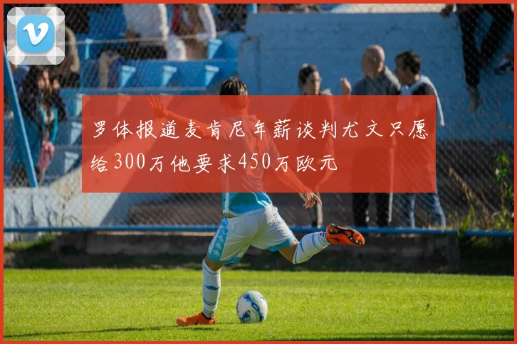 罗体报道麦肯尼年薪谈判尤文只愿给300万他要求450万欧元