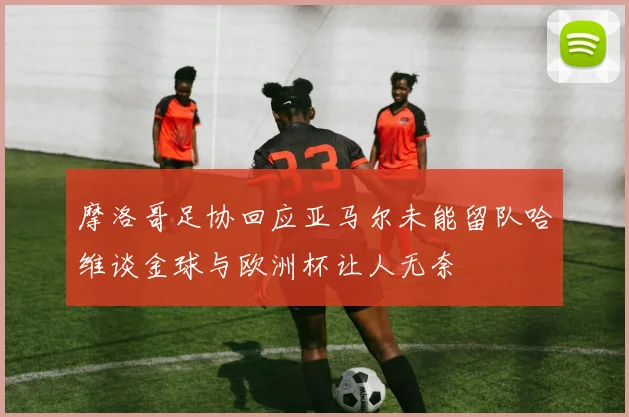 摩洛哥足协回应亚马尔未能留队哈维谈金球与欧洲杯让人无奈