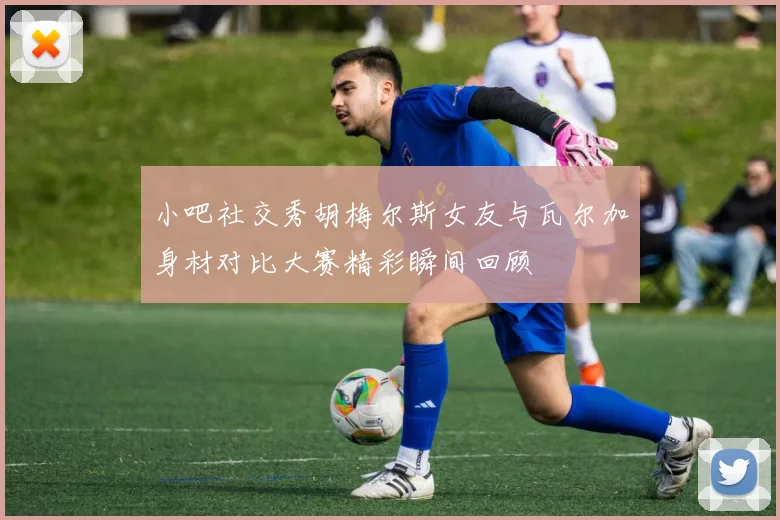 小吧社交秀胡梅尔斯女友与瓦尔加身材对比大赛精彩瞬间回顾