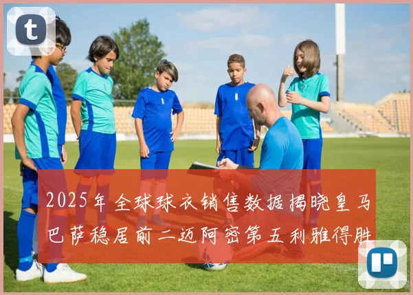 2025年全球球衣销售数据揭晓皇马巴萨稳居前二迈阿密第五利雅得胜利第十