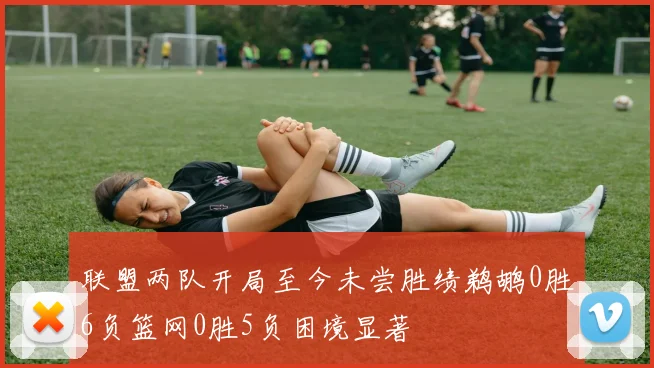 联盟两队开局至今未尝胜绩鹈鹕0胜6负篮网0胜5负困境显著