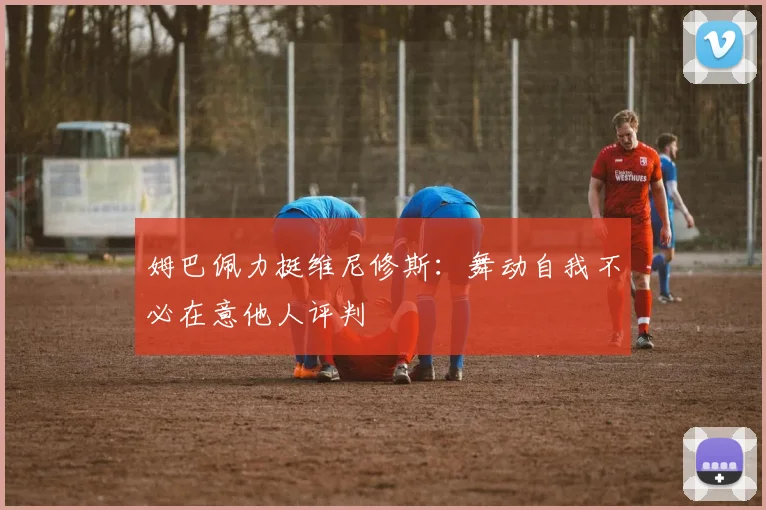 姆巴佩力挺维尼修斯：舞动自我不必在意他人评判