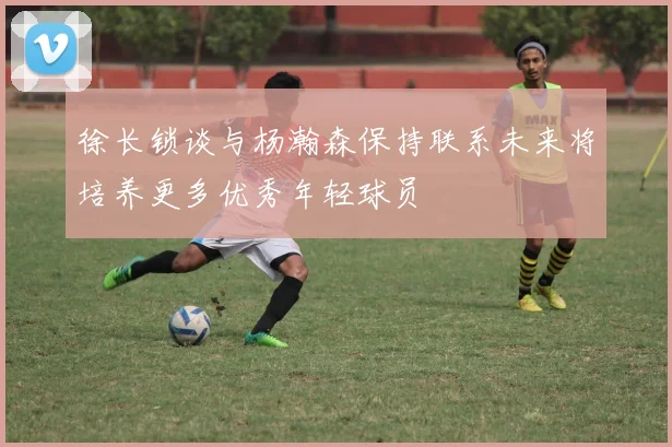 徐长锁谈与杨瀚森保持联系未来将培养更多优秀年轻球员