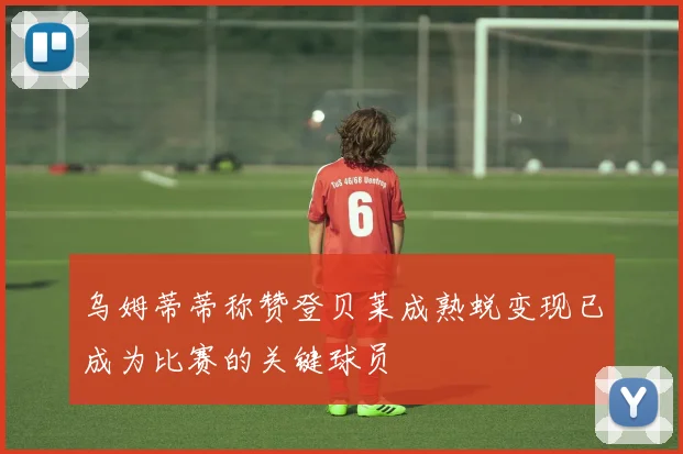 乌姆蒂蒂称赞登贝莱成熟蜕变现已成为比赛的关键球员