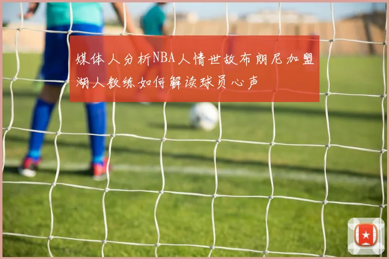 媒体人分析NBA人情世故布朗尼加盟湖人教练如何解读球员心声