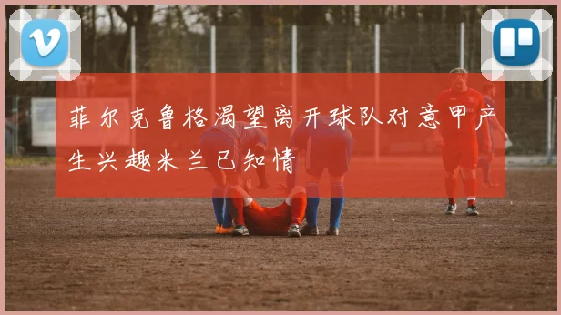 菲尔克鲁格渴望离开球队对意甲产生兴趣米兰已知情