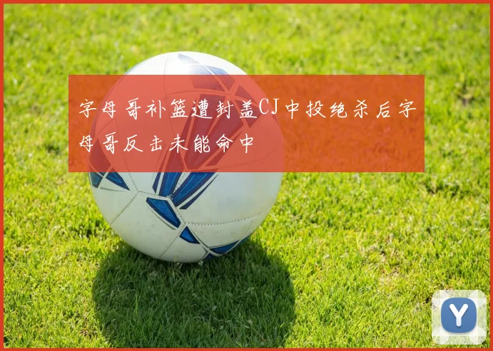 字母哥补篮遭封盖CJ中投绝杀后字母哥反击未能命中