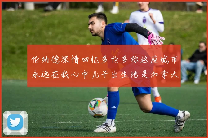 伦纳德深情回忆多伦多称这座城市永远在我心中儿子出生地是加拿大