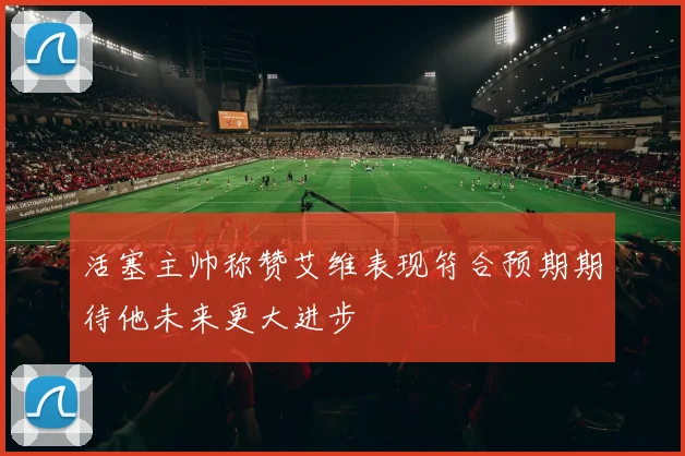 活塞主帅称赞艾维表现符合预期期待他未来更大进步