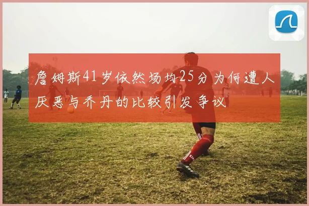 詹姆斯41岁依然场均25分为何遭人厌恶与乔丹的比较引发争议