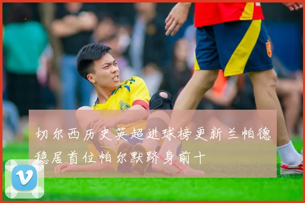 切尔西历史英超进球榜更新兰帕德稳居首位帕尔默跻身前十