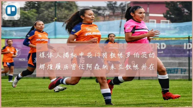 媒体人揭秘申花门将教练罗伯茨的辉煌履历曾任阿森纳米兰教练并在华夏执教