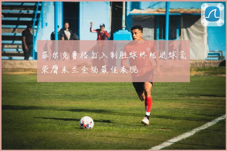 菲尔克鲁格打入制胜球终结进球荒荣膺米兰全场最佳表现