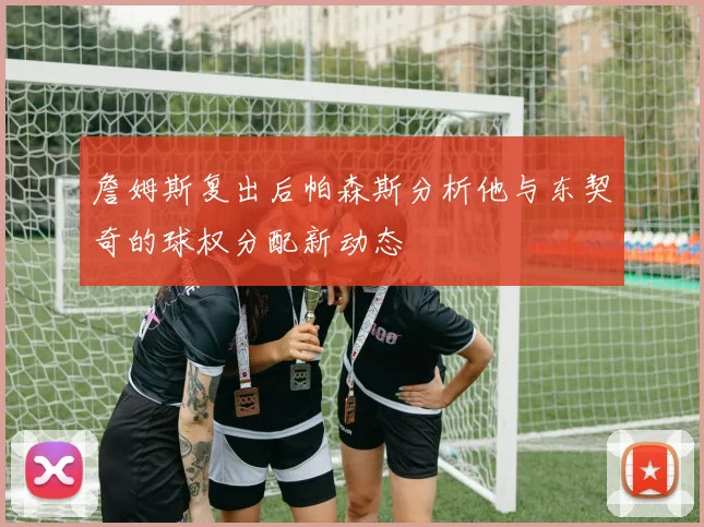 詹姆斯复出后帕森斯分析他与东契奇的球权分配新动态