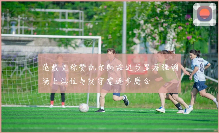 范戴克称赞凯尔凯兹进步显著强调场上站位与防守需逐步磨合