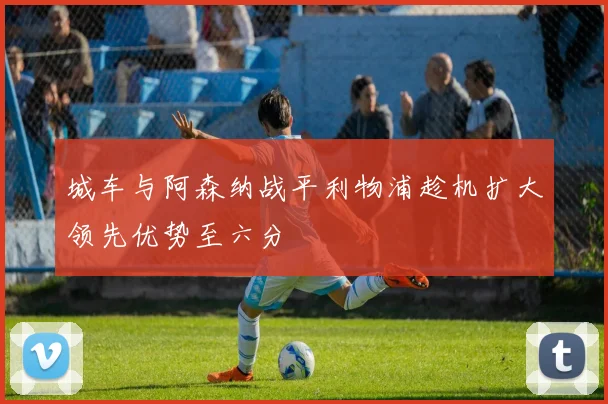 城车与阿森纳战平利物浦趁机扩大领先优势至六分