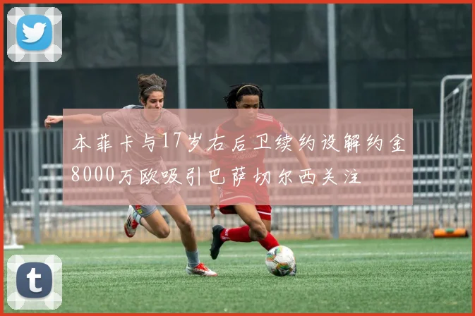 本菲卡与17岁右后卫续约设解约金8000万欧吸引巴萨切尔西关注