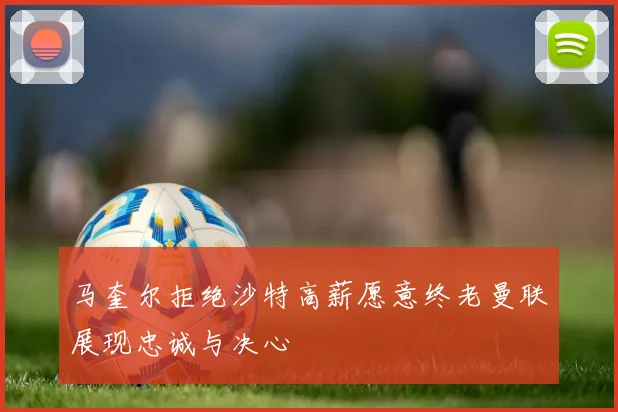 马奎尔拒绝沙特高薪愿意终老曼联展现忠诚与决心