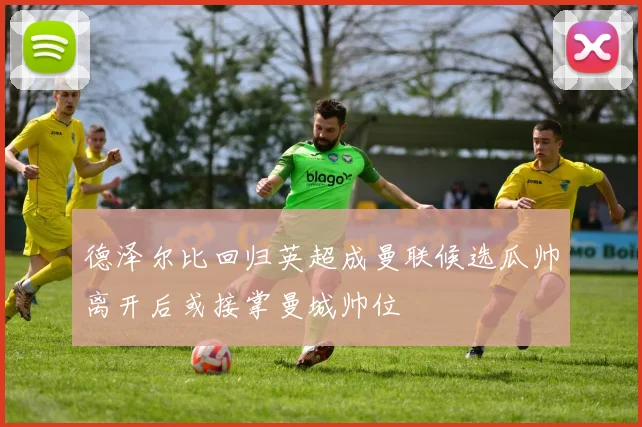 德泽尔比回归英超成曼联候选瓜帅离开后或接掌曼城帅位