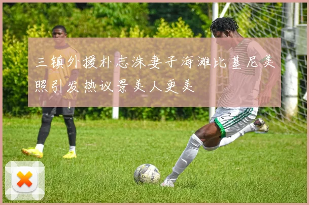 三镇外援朴志洙妻子海滩比基尼美照引发热议景美人更美