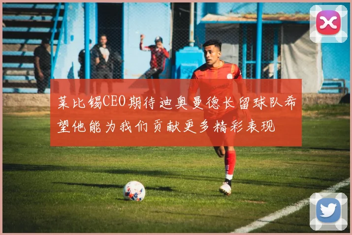 莱比锡CEO期待迪奥曼德长留球队希望他能为我们贡献更多精彩表现