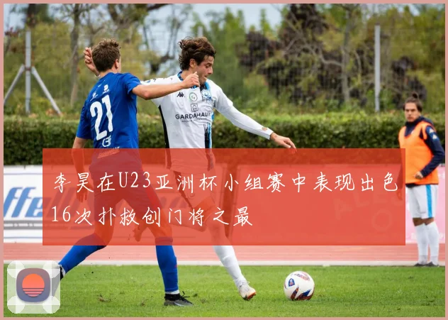 李昊在U23亚洲杯小组赛中表现出色16次扑救创门将之最